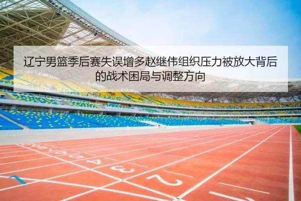 辽宁男篮季后赛失误增多赵继伟组织压力被放大背后的战术困局与调整方向