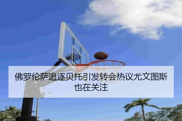 佛罗伦萨追逐贝托引发转会热议尤文图斯也在关注